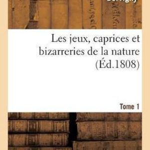 Les Jeux, Caprices Et Bizarreries de la Nature. Tome 1 Les Jeux, Caprices Et Bizarreries de la Nature. Tome 1